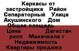 Каркасы от застройщика › Район ­ Сепараторный › Улица ­ Акушинского › Дом ­ 109 › Общая площадь ­ 3 000 › Цена ­ 19 000 - Дагестан респ., Махачкала г. Недвижимость » Квартиры продажа   . Дагестан респ.,Махачкала г.